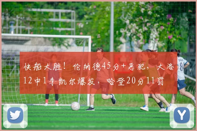 快船大胜!伦纳德45分+恶犯,大洛12中1李凯尔爆发,哈登20分11罚