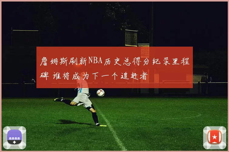 詹姆斯刷新NBA历史总得分纪录里程碑 谁将成为下一个追赶者