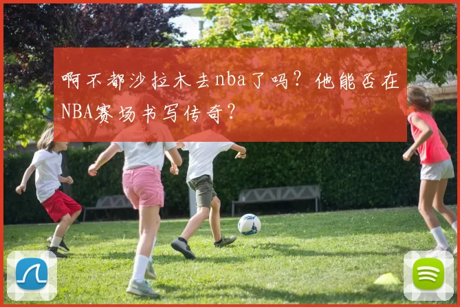 啊不都沙拉木去nba了吗？他能否在NBA赛场书写传奇？