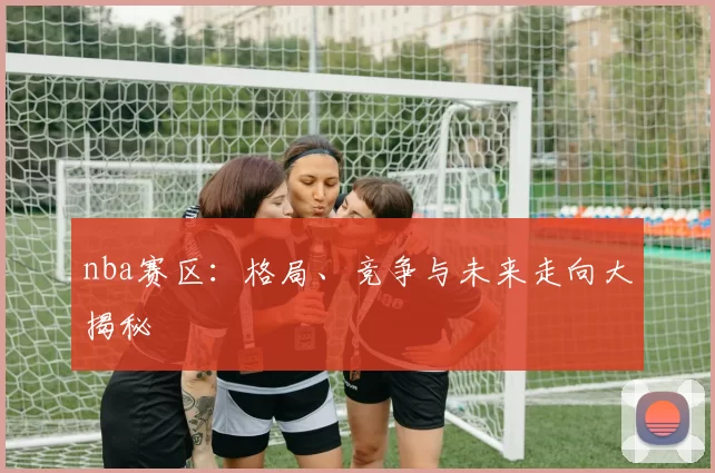 nba赛区：格局、竞争与未来走向大揭秘