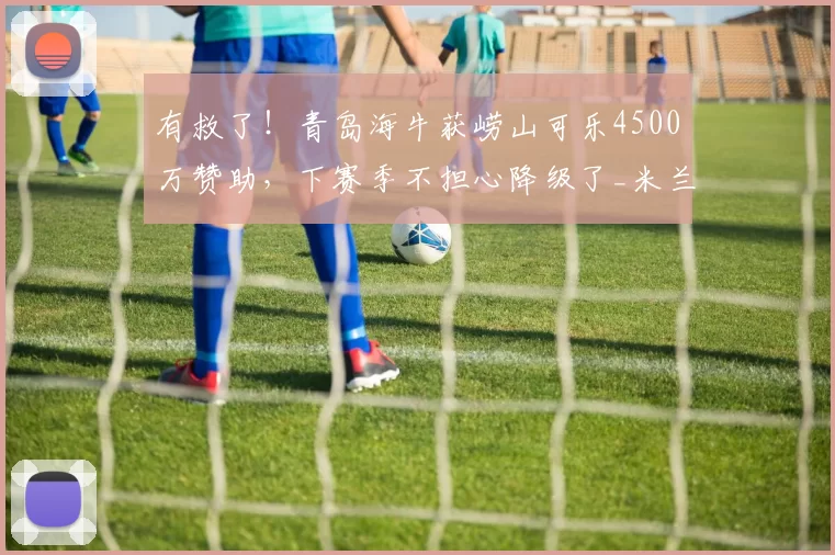 有救了！青岛海牛获崂山可乐4500万赞助，下赛季不担心降级了_米兰·里斯蒂奇_梅州_客家