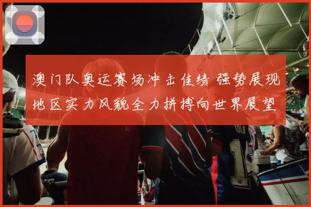 澳门队奥运赛场冲击佳绩 强势展现地区实力风貌全力拼搏向世界展望