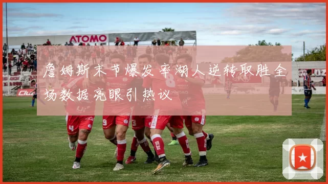 詹姆斯末节爆发率湖人逆转取胜全场数据亮眼引热议