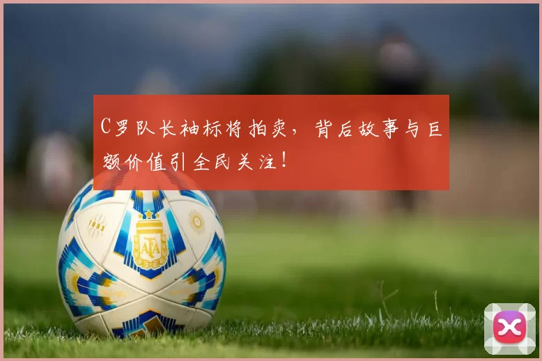 C罗队长袖标将拍卖，背后故事与巨额价值引全民关注！