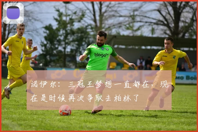 诺伊尔:三冠王梦想一直都在,现在是时候再次争取去柏林了