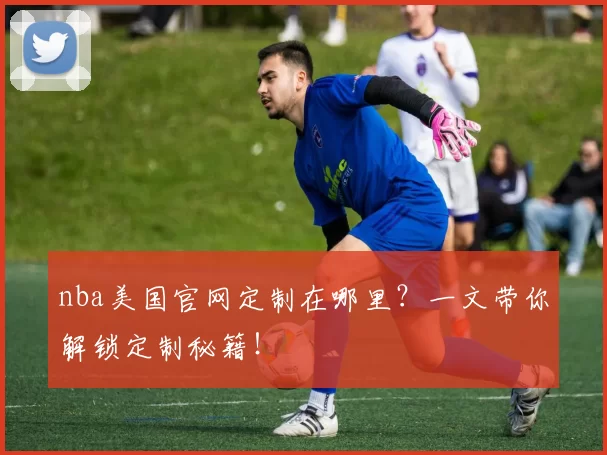 nba美国官网定制在哪里？一文带你解锁定制秘籍！