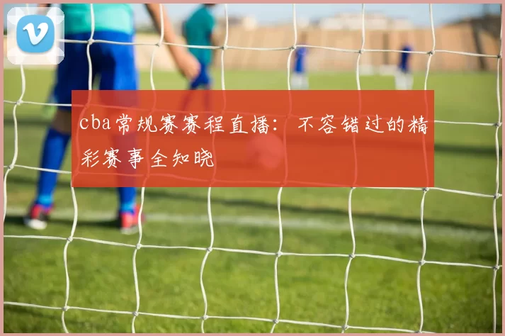 cba常规赛赛程直播：不容错过的精彩赛事全知晓