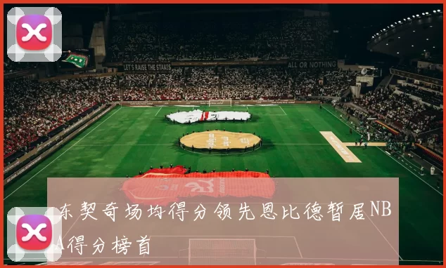 东契奇场均得分领先恩比德暂居NBA得分榜首