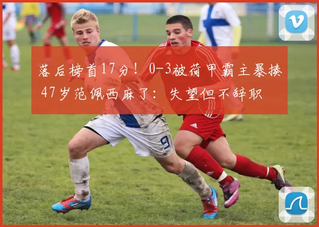 落后榜首17分！0-3被荷甲霸主暴揍 47岁范佩西麻了：失望但不辞职