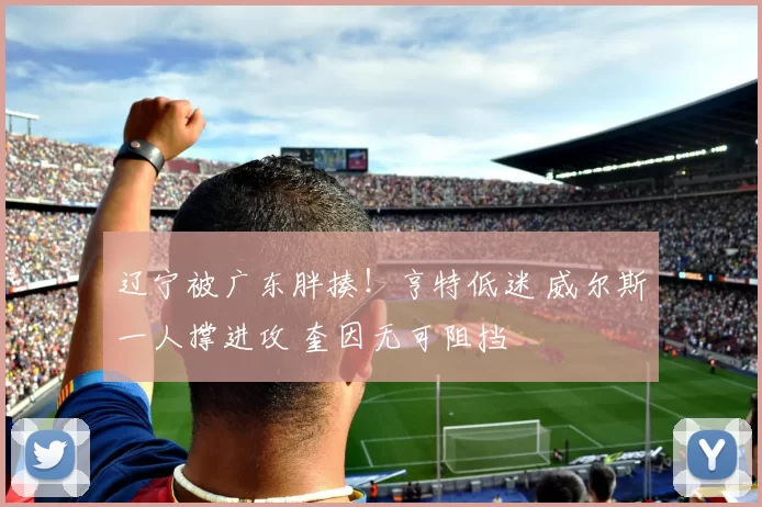 辽宁被广东胖揍!亨特低迷 威尔斯一人撑进攻 奎因无可阻挡