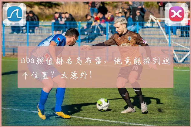 nba颜值排名乌布雷，他竟能排到这个位置？太意外！