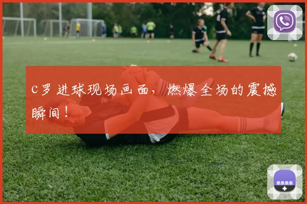 c罗进球现场画面，燃爆全场的震撼瞬间！