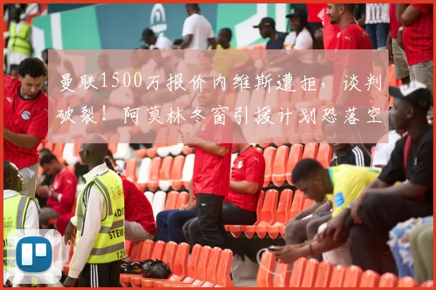 曼联1500万报价内维斯遭拒，谈判破裂！阿莫林冬窗引援计划恐落空_红魔_球员_奥恩斯坦