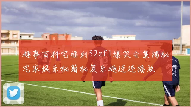 趣事百科宅福利52zfl爆笑合集揭秘宅家娱乐秘籍秘笈乐趣连连播放