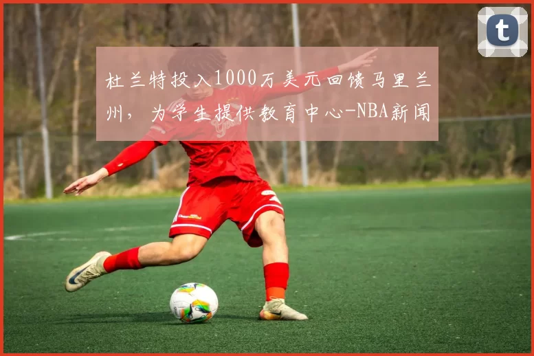 杜兰特投入1000万美元回馈马里兰州，为学生提供教育中心-NBA新闻