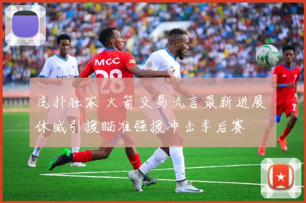 虎扑独家 火箭交易流言最新进展 休城引援瞄准强援冲击季后赛