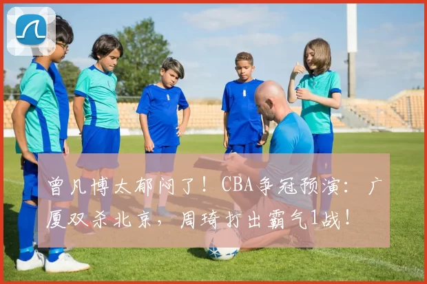 曾凡博太郁闷了！CBA争冠预演：广厦双杀北京，周琦打出霸气1战！