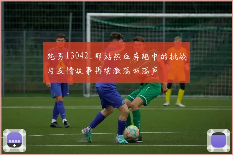 跑男130421那站热血奔跑中的挑战与友情故事再续激荡回荡声