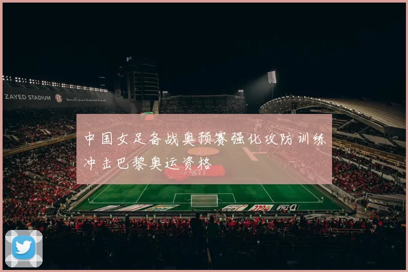 中国女足备战奥预赛强化攻防训练冲击巴黎奥运资格