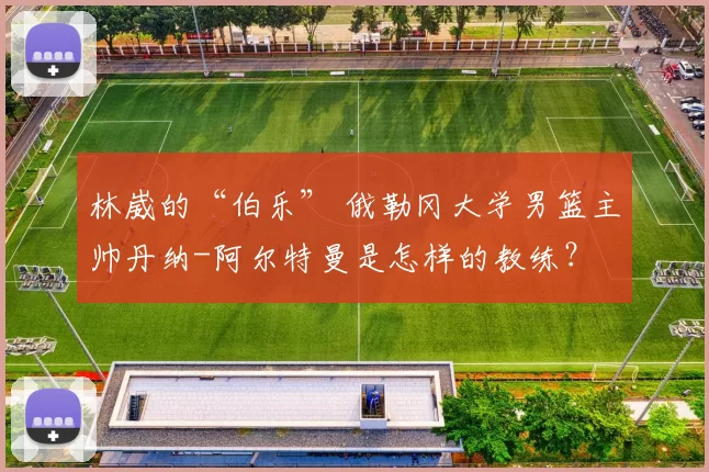 林崴的“伯乐” 俄勒冈大学男篮主帅丹纳-阿尔特曼是怎样的教练？