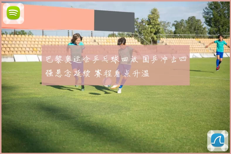 巴黎奥运会乒乓球回放 国乒冲击四强悬念延续 赛程看点升温