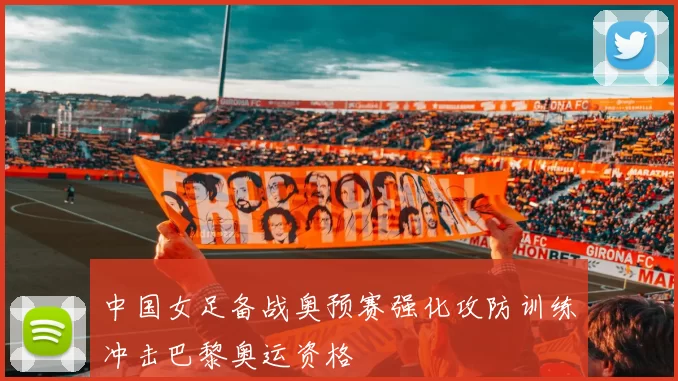 中国女足备战奥预赛强化攻防训练冲击巴黎奥运资格