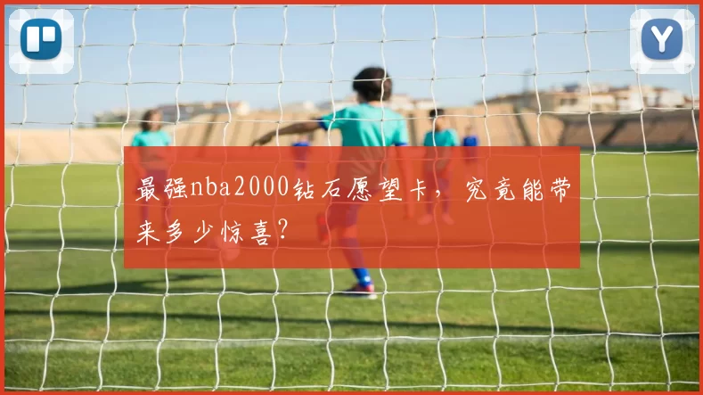 最强nba2000钻石愿望卡，究竟能带来多少惊喜？