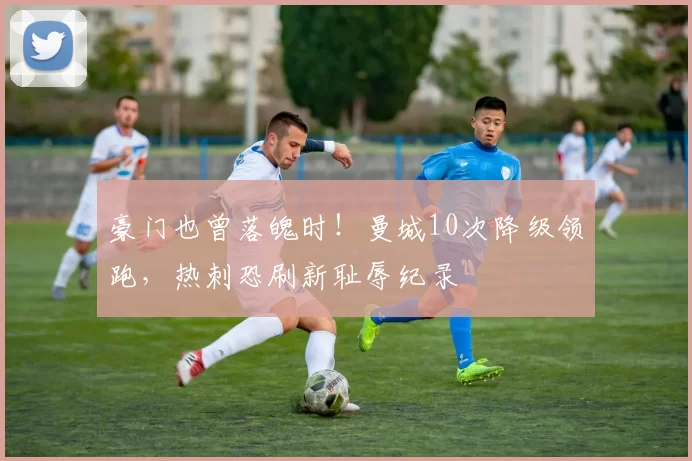 豪门也曾落魄时！曼城10次降级领跑，热刺恐刷新耻辱纪录