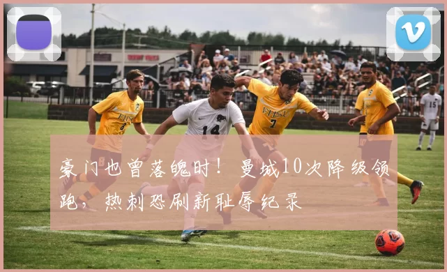 豪门也曾落魄时！曼城10次降级领跑，热刺恐刷新耻辱纪录