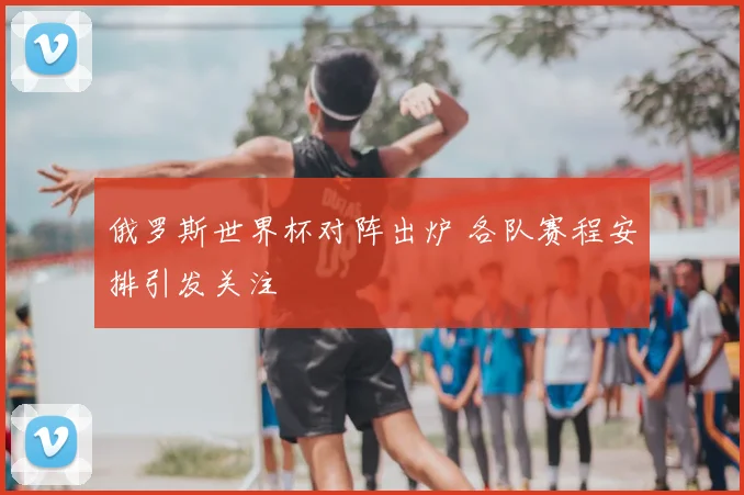 俄罗斯世界杯对阵出炉 各队赛程安排引发关注