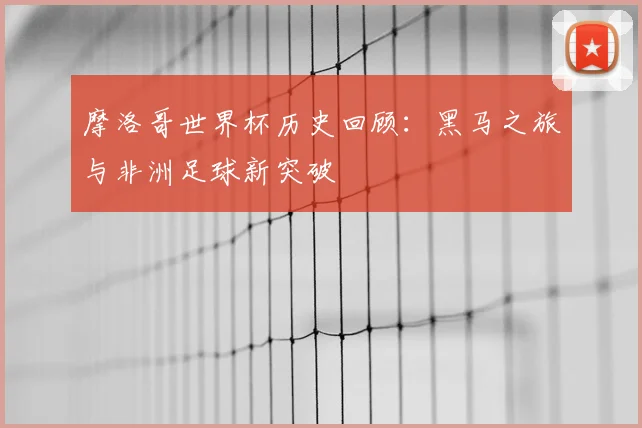 摩洛哥世界杯历史回顾：黑马之旅与非洲足球新突破