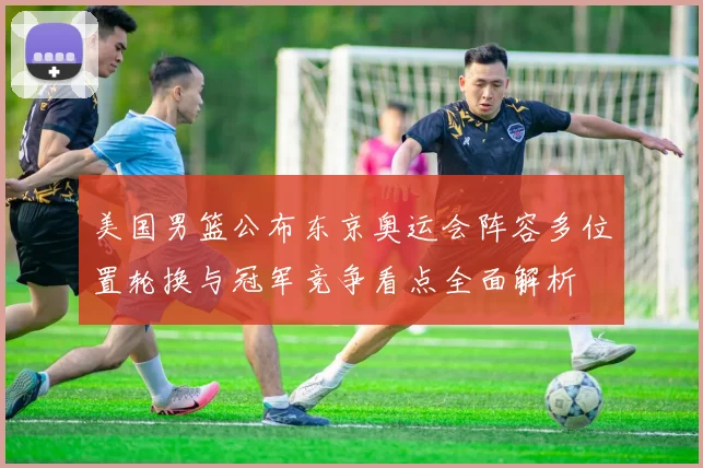 美国男篮公布东京奥运会阵容多位置轮换与冠军竞争看点全面解析