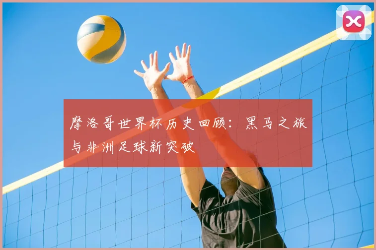 摩洛哥世界杯历史回顾：黑马之旅与非洲足球新突破