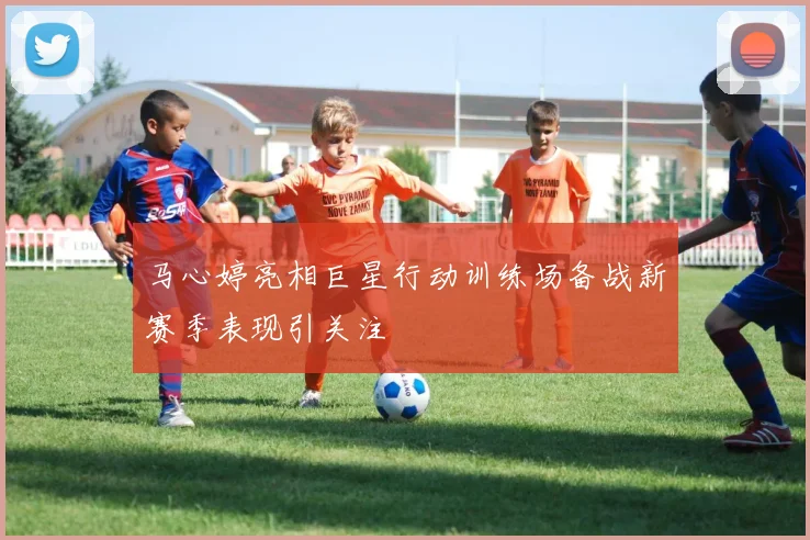 马心婷亮相巨星行动训练场备战新赛季表现引关注