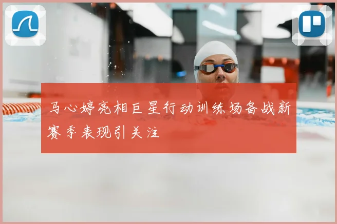 马心婷亮相巨星行动训练场备战新赛季表现引关注